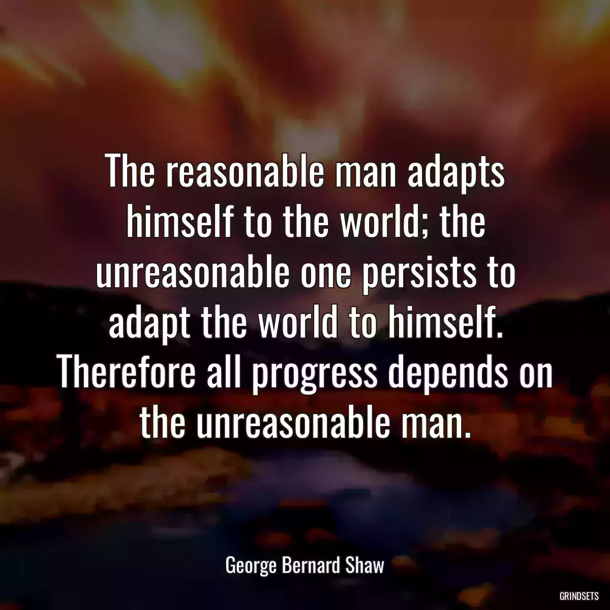 The reasonable man adapts himself to the world; the unreasonable one persists to adapt the world to himself. Therefore all progress depends on the unreasonable man.