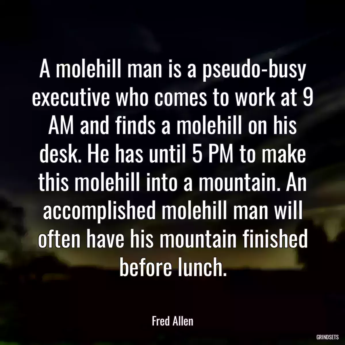 A molehill man is a pseudo-busy executive who comes to work at 9 AM and finds a molehill on his desk. He has until 5 PM to make this molehill into a mountain. An accomplished molehill man will often have his mountain finished before lunch.