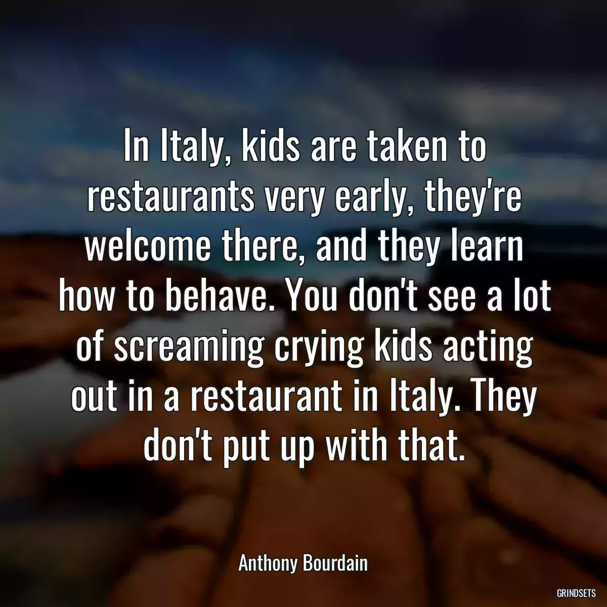 In Italy, kids are taken to restaurants very early, they\'re welcome there, and they learn how to behave. You don\'t see a lot of screaming crying kids acting out in a restaurant in Italy. They don\'t put up with that.