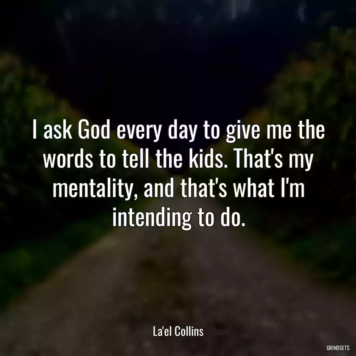 I ask God every day to give me the words to tell the kids. That\'s my mentality, and that\'s what I\'m intending to do.