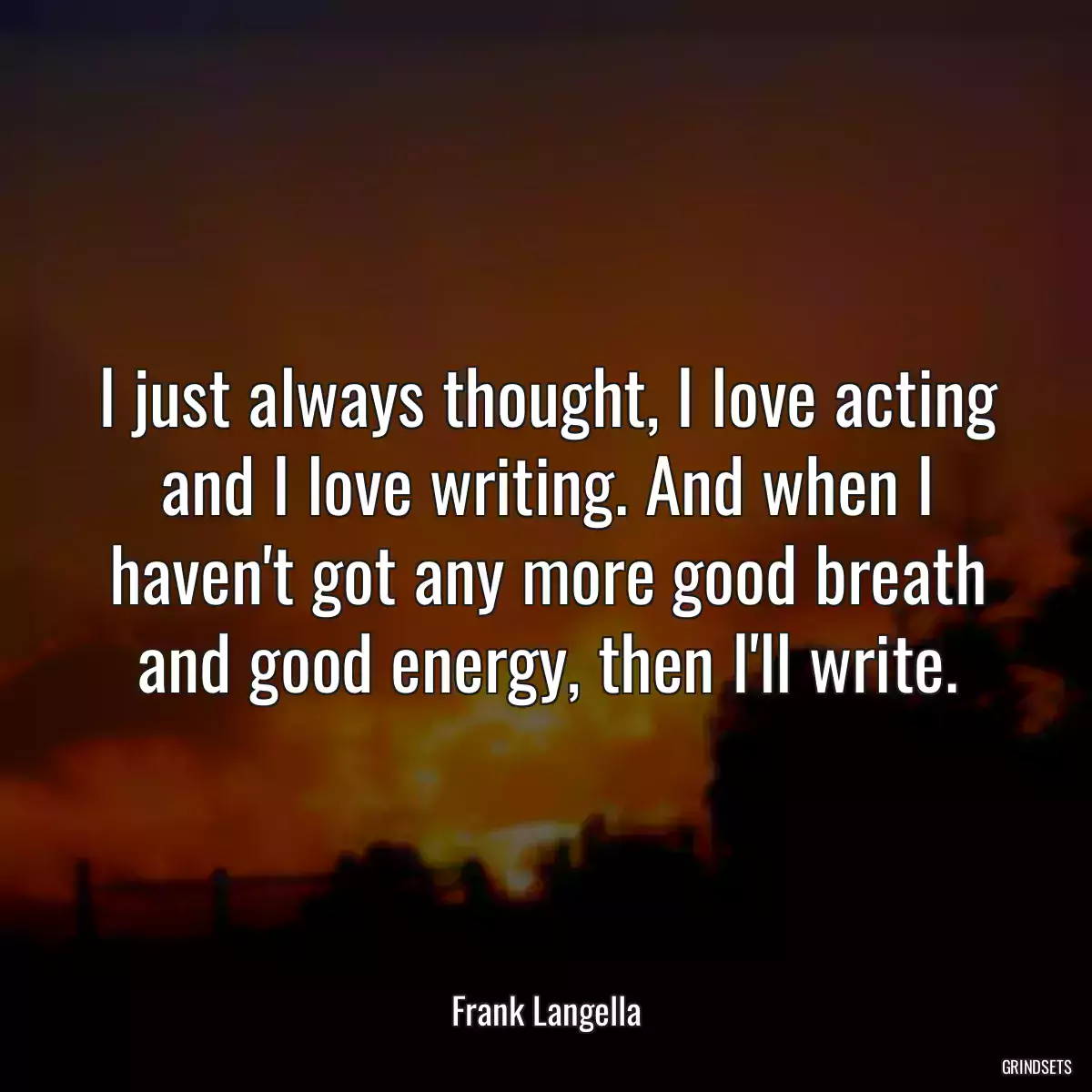 I just always thought, I love acting and I love writing. And when I haven\'t got any more good breath and good energy, then I\'ll write.