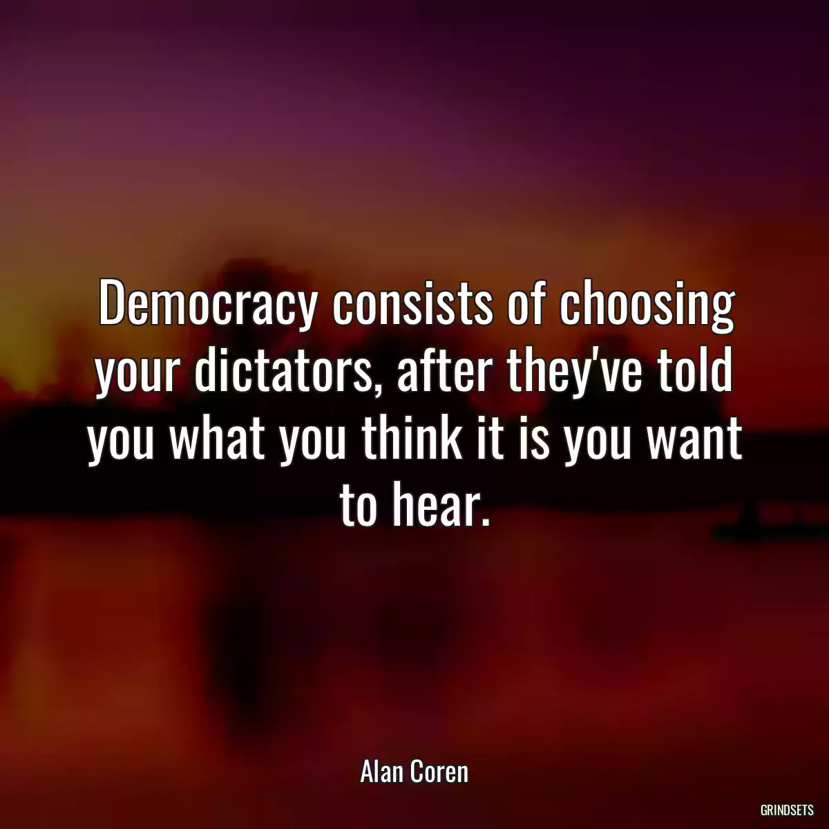 Democracy consists of choosing your dictators, after they\'ve told you what you think it is you want to hear.