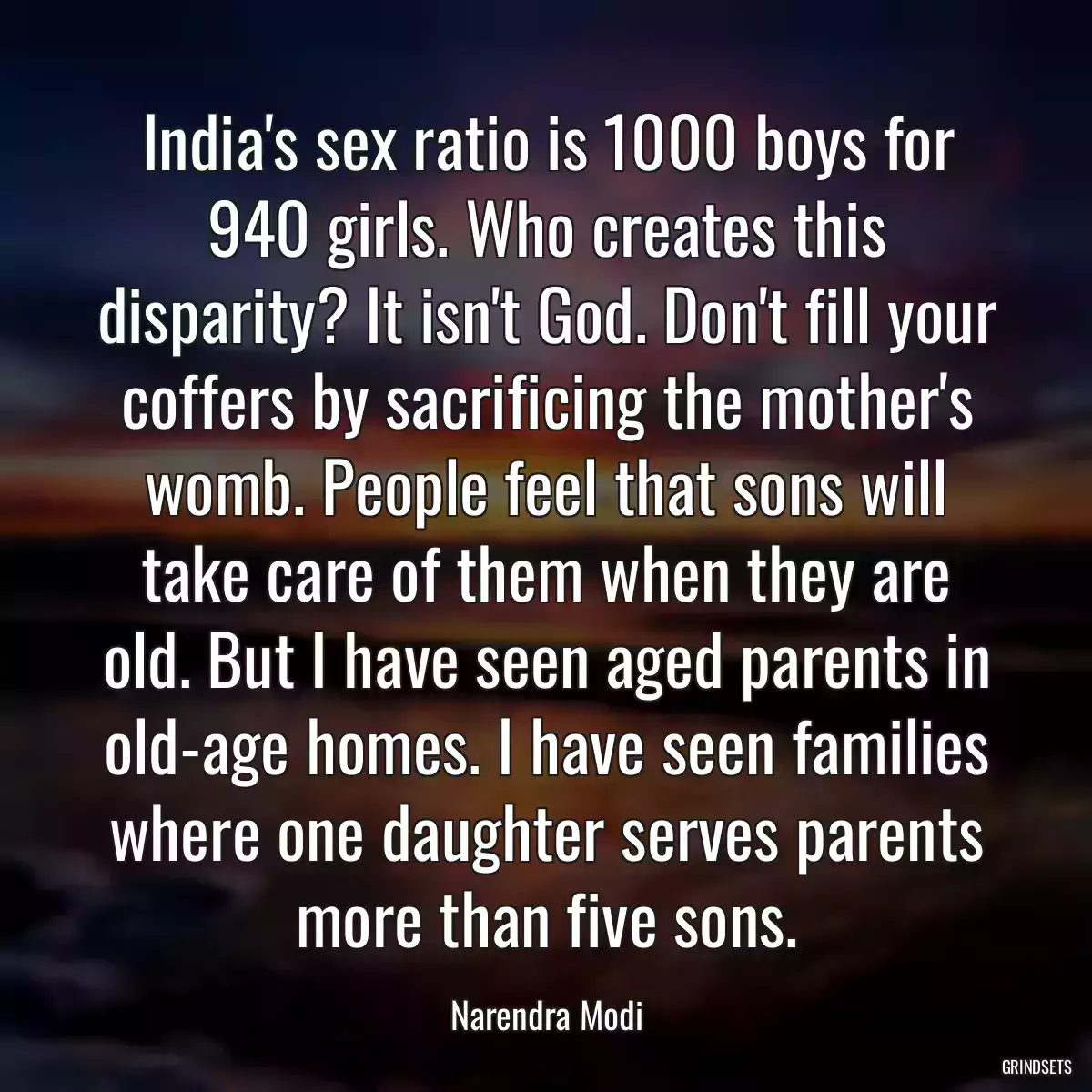 India\'s sex ratio is 1000 boys for 940 girls. Who creates this disparity? It isn\'t God. Don\'t fill your coffers by sacrificing the mother\'s womb. People feel that sons will take care of them when they are old. But I have seen aged parents in old-age homes. I have seen families where one daughter serves parents more than five sons.