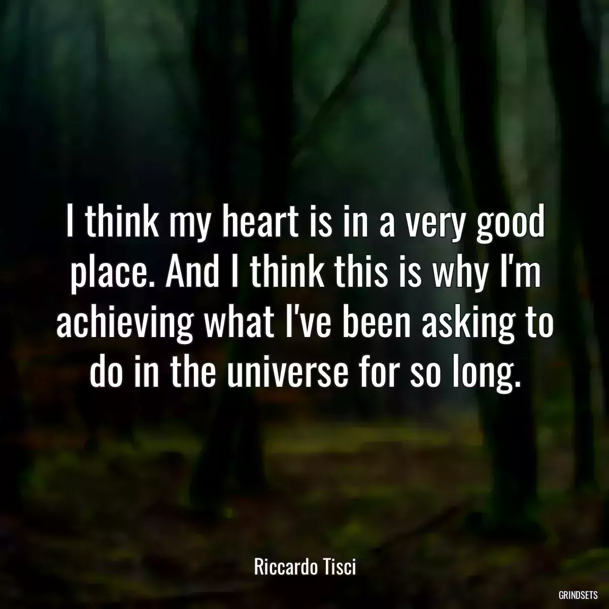 I think my heart is in a very good place. And I think this is why I\'m achieving what I\'ve been asking to do in the universe for so long.