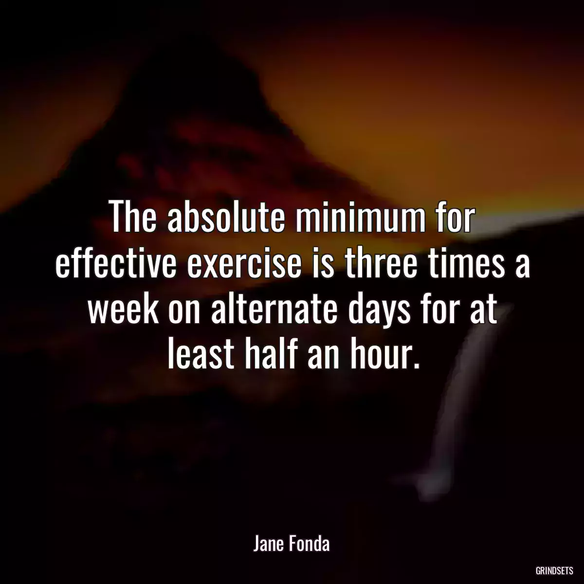 The absolute minimum for effective exercise is three times a week on alternate days for at least half an hour.