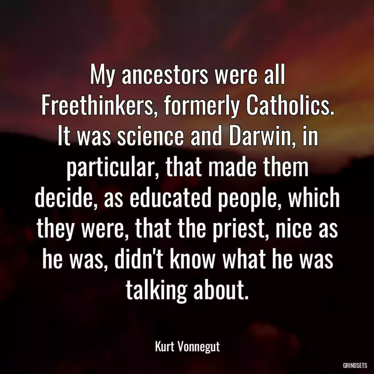 My ancestors were all Freethinkers, formerly Catholics. It was science and Darwin, in particular, that made them decide, as educated people, which they were, that the priest, nice as he was, didn\'t know what he was talking about.