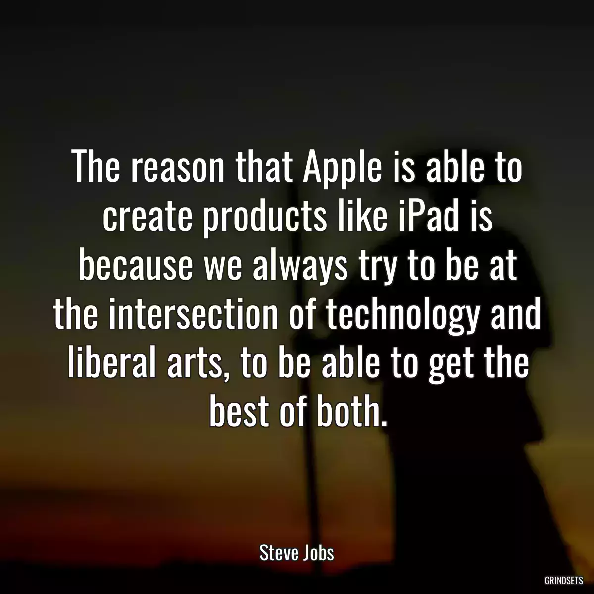 The reason that Apple is able to create products like iPad is because we always try to be at the intersection of technology and liberal arts, to be able to get the best of both.