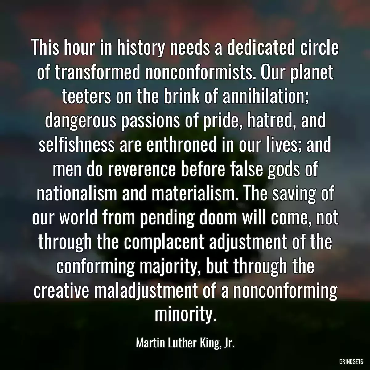 This hour in history needs a dedicated circle of transformed nonconformists. Our planet teeters on the brink of annihilation; dangerous passions of pride, hatred, and selfishness are enthroned in our lives; and men do reverence before false gods of nationalism and materialism. The saving of our world from pending doom will come, not through the complacent adjustment of the conforming majority, but through the creative maladjustment of a nonconforming minority.