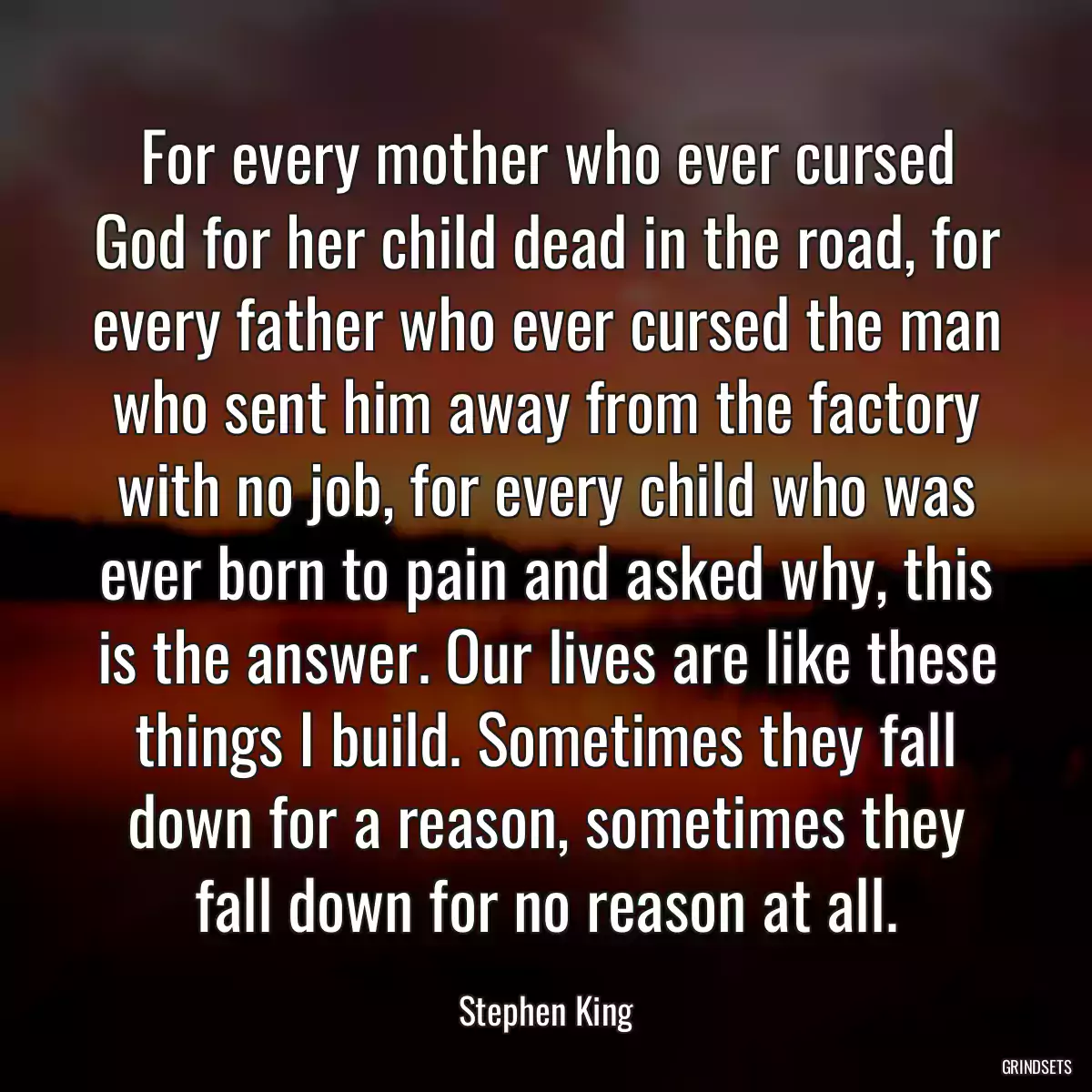 For every mother who ever cursed God for her child dead in the road, for every father who ever cursed the man who sent him away from the factory with no job, for every child who was ever born to pain and asked why, this is the answer. Our lives are like these things I build. Sometimes they fall down for a reason, sometimes they fall down for no reason at all.