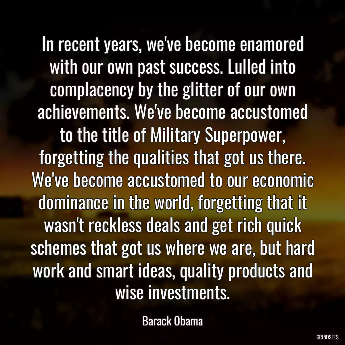 In recent years, we\'ve become enamored with our own past success. Lulled into complacency by the glitter of our own achievements. We\'ve become accustomed to the title of Military Superpower, forgetting the qualities that got us there. We\'ve become accustomed to our economic dominance in the world, forgetting that it wasn\'t reckless deals and get rich quick schemes that got us where we are, but hard work and smart ideas, quality products and wise investments.