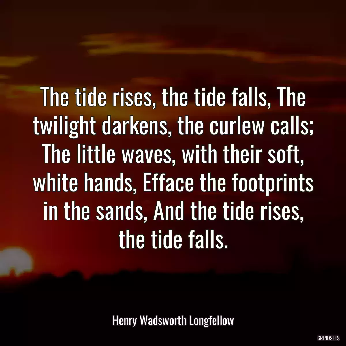 The tide rises, the tide falls, The twilight darkens, the curlew calls; The little waves, with their soft, white hands, Efface the footprints in the sands, And the tide rises, the tide falls.