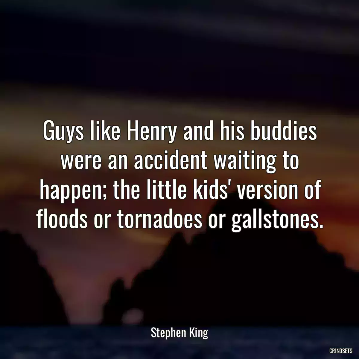 Guys like Henry and his buddies were an accident waiting to happen; the little kids\' version of floods or tornadoes or gallstones.