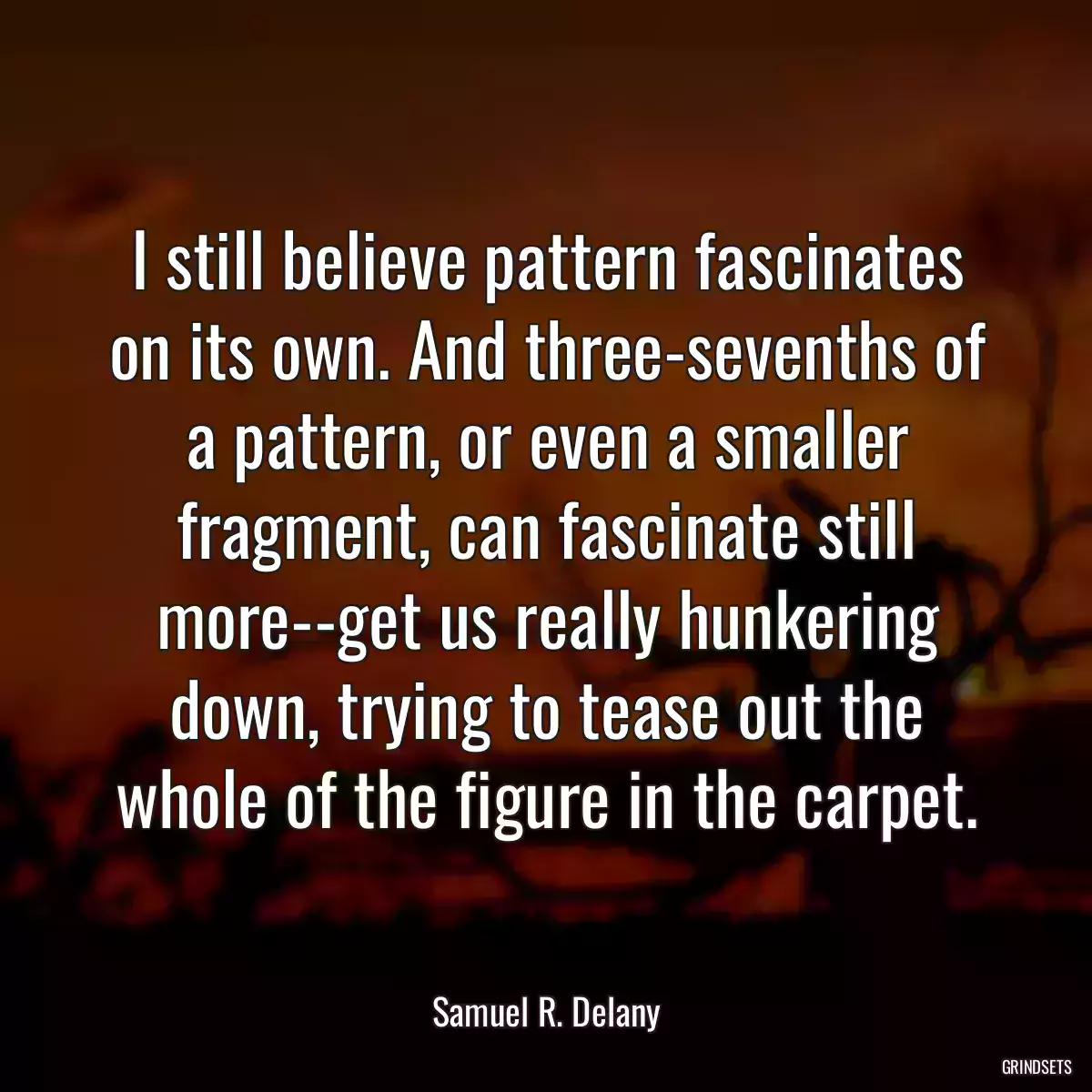 I still believe pattern fascinates on its own. And three-sevenths of a pattern, or even a smaller fragment, can fascinate still more--get us really hunkering down, trying to tease out the whole of the figure in the carpet.