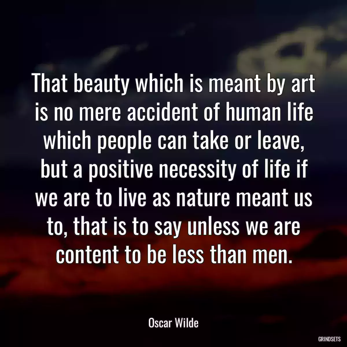 That beauty which is meant by art is no mere accident of human life which people can take or leave, but a positive necessity of life if we are to live as nature meant us to, that is to say unless we are content to be less than men.