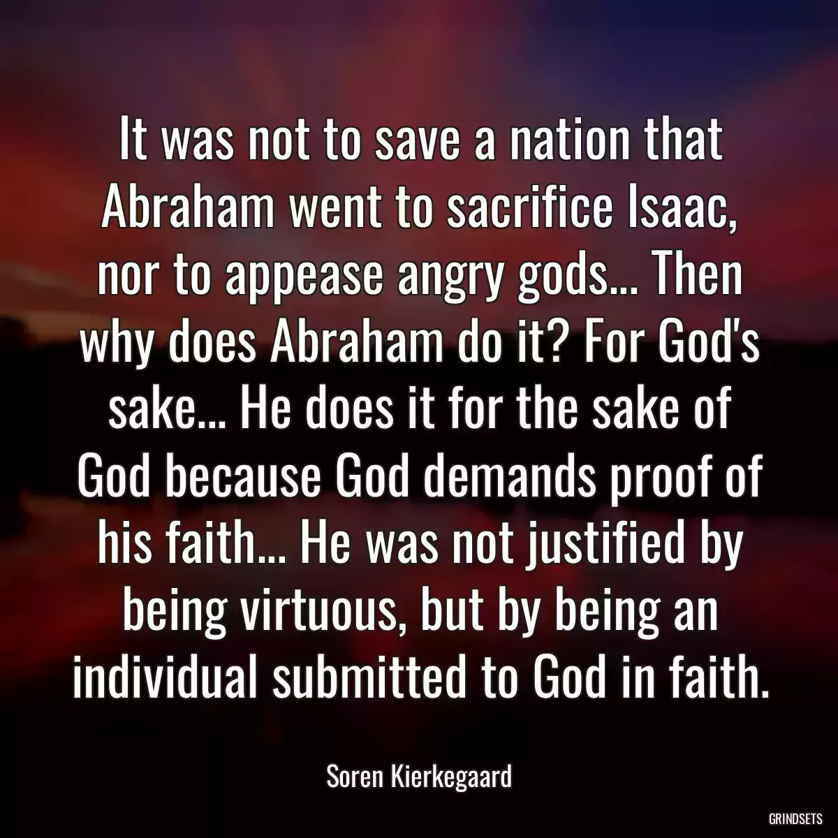 It was not to save a nation that Abraham went to sacrifice Isaac, nor to appease angry gods... Then why does Abraham do it? For God\'s sake... He does it for the sake of God because God demands proof of his faith... He was not justified by being virtuous, but by being an individual submitted to God in faith.