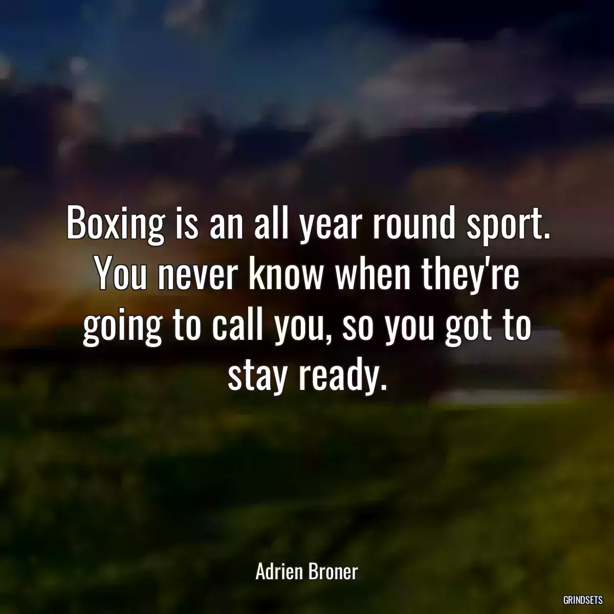 Boxing is an all year round sport. You never know when they\'re going to call you, so you got to stay ready.