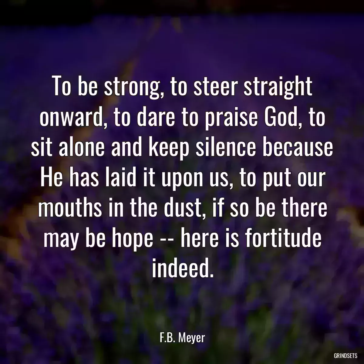 To be strong, to steer straight onward, to dare to praise God, to sit alone and keep silence because He has laid it upon us, to put our mouths in the dust, if so be there may be hope -- here is fortitude indeed.