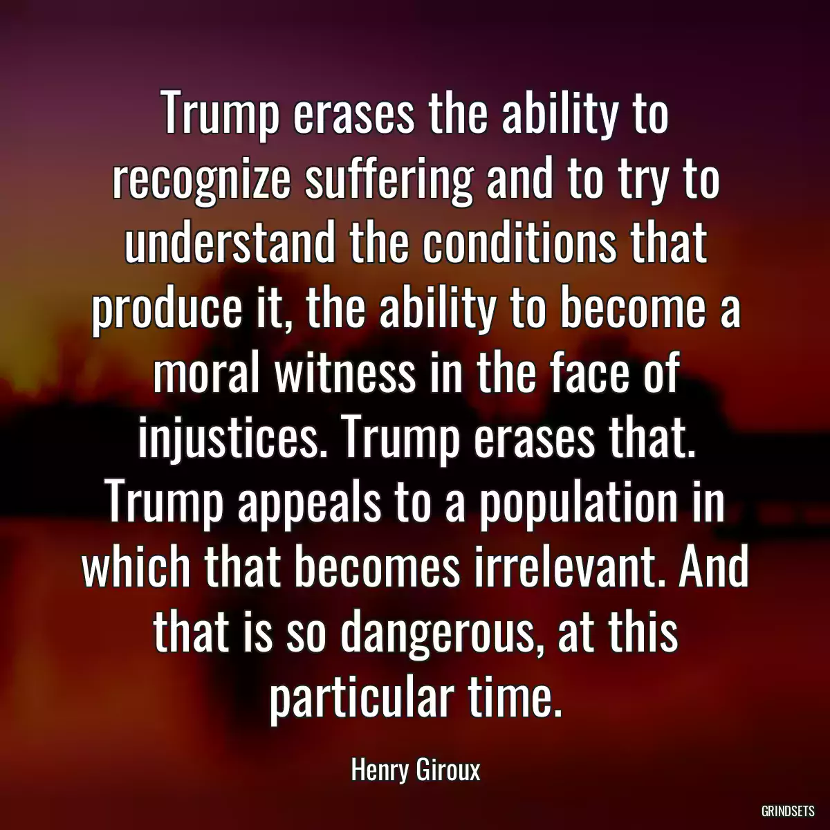 Trump erases the ability to recognize suffering and to try to understand the conditions that produce it, the ability to become a moral witness in the face of injustices. Trump erases that. Trump appeals to a population in which that becomes irrelevant. And that is so dangerous, at this particular time.