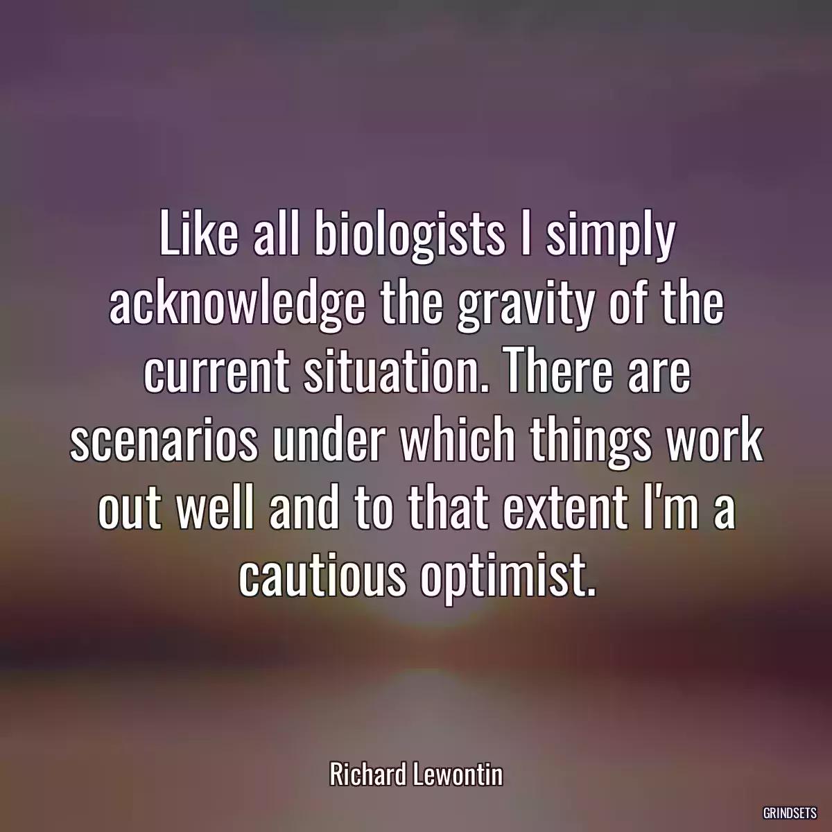 Like all biologists I simply acknowledge the gravity of the current situation. There are scenarios under which things work out well and to that extent I\'m a cautious optimist.