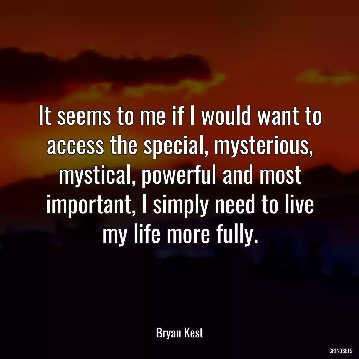 It seems to me if I would want to access the special, mysterious, mystical, powerful and most important, I simply need to live my life more fully.