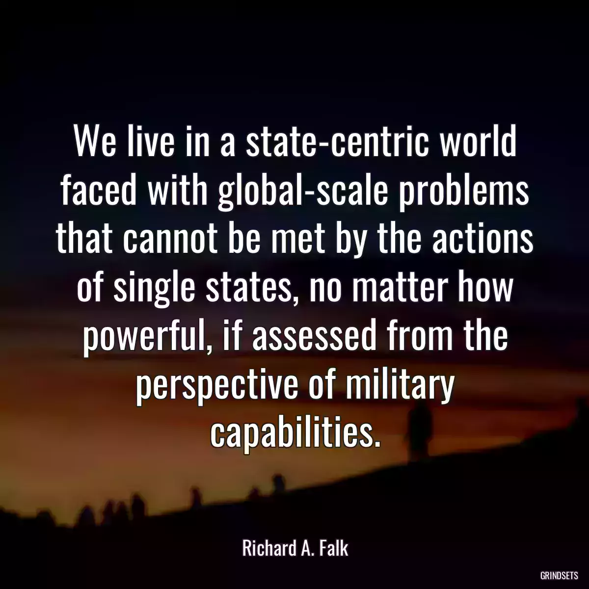 We live in a state-centric world faced with global-scale problems that cannot be met by the actions of single states, no matter how powerful, if assessed from the perspective of military capabilities.