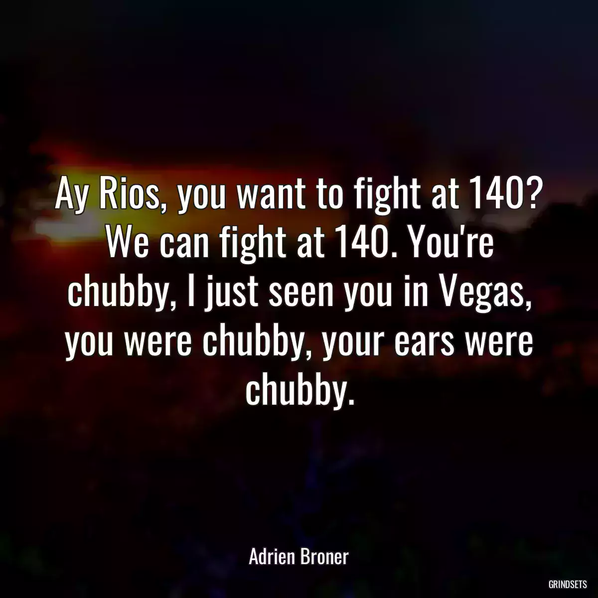 Ay Rios, you want to fight at 140? We can fight at 140. You\'re chubby, I just seen you in Vegas, you were chubby, your ears were chubby.