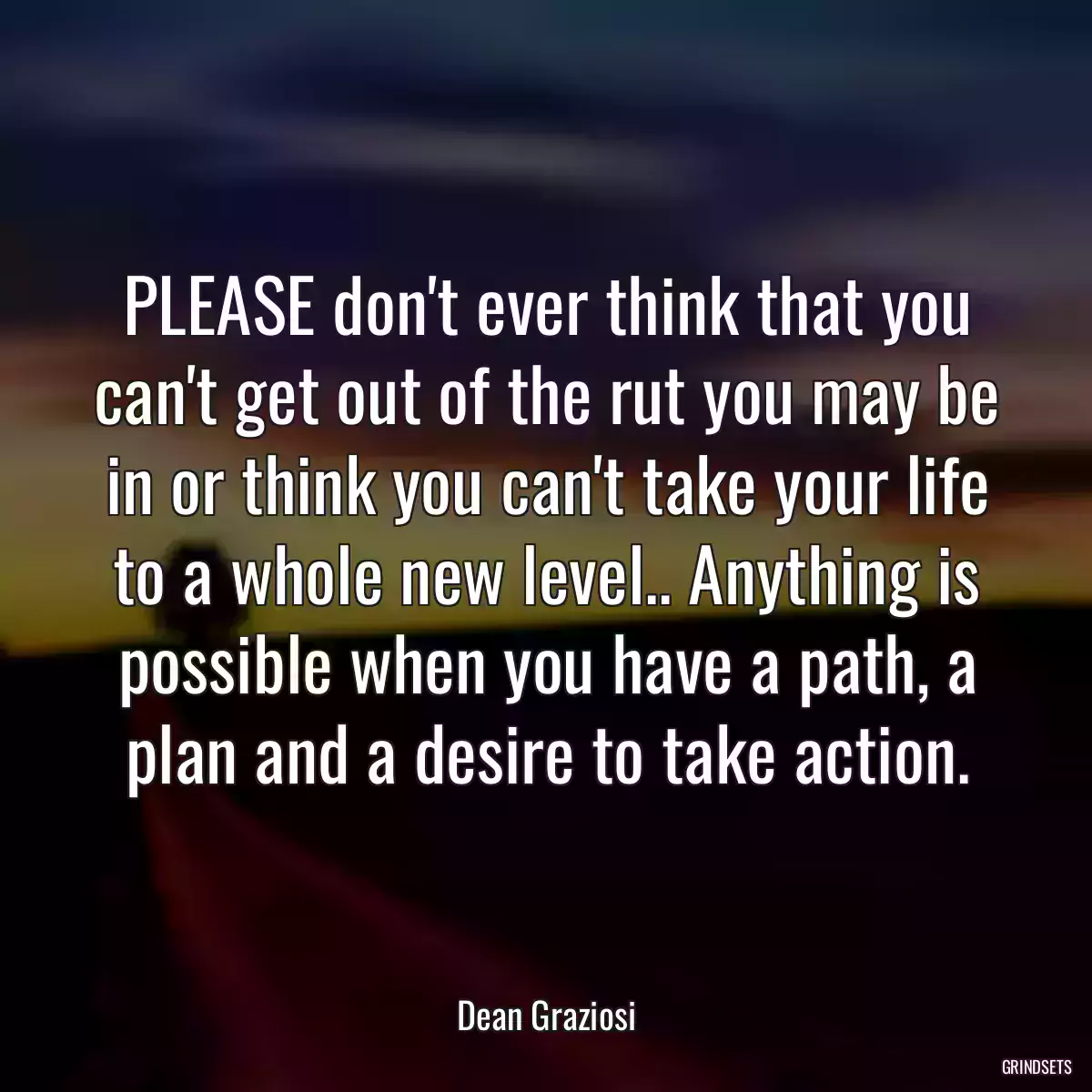 PLEASE don\'t ever think that you can\'t get out of the rut you may be in or think you can\'t take your life to a whole new level.. Anything is possible when you have a path, a plan and a desire to take action.