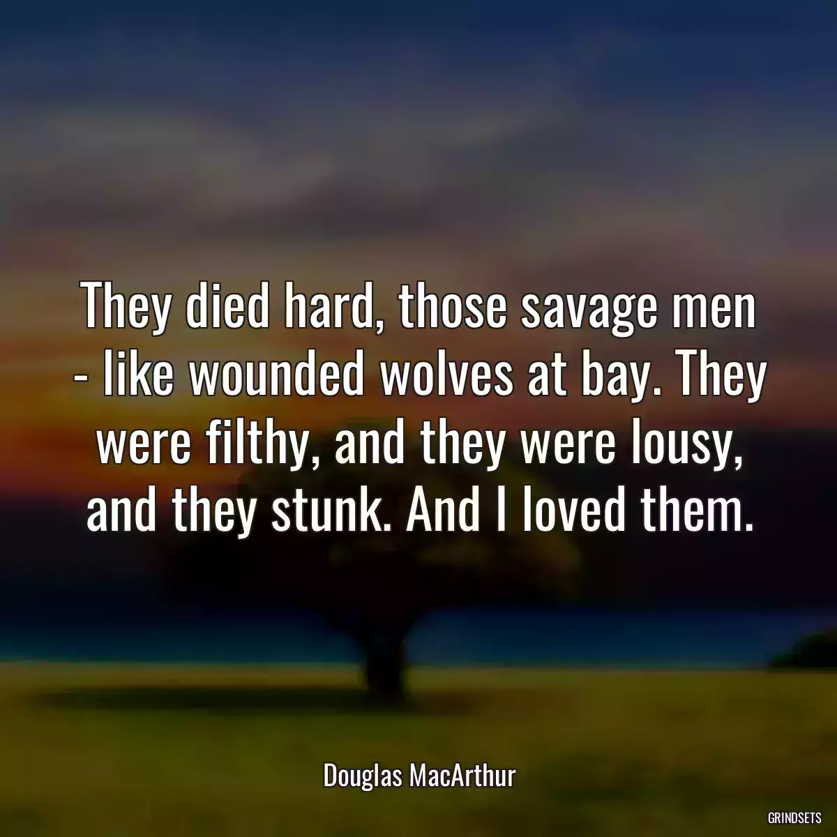 They died hard, those savage men - like wounded wolves at bay. They were filthy, and they were lousy, and they stunk. And I loved them.