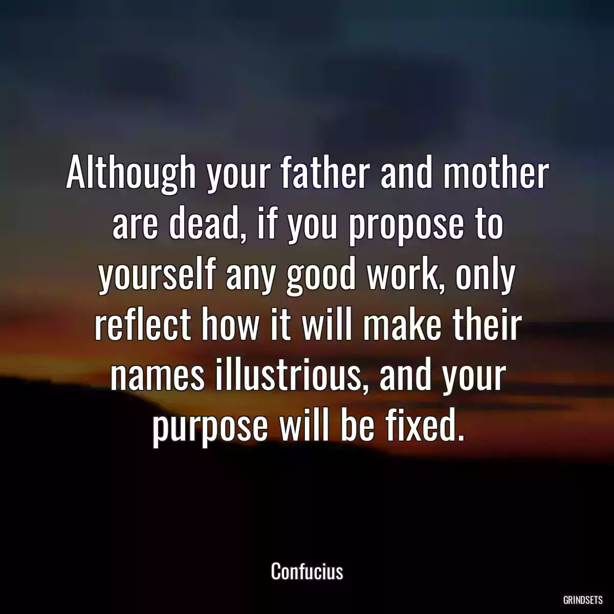 Although your father and mother are dead, if you propose to yourself any good work, only reflect how it will make their names illustrious, and your purpose will be fixed.