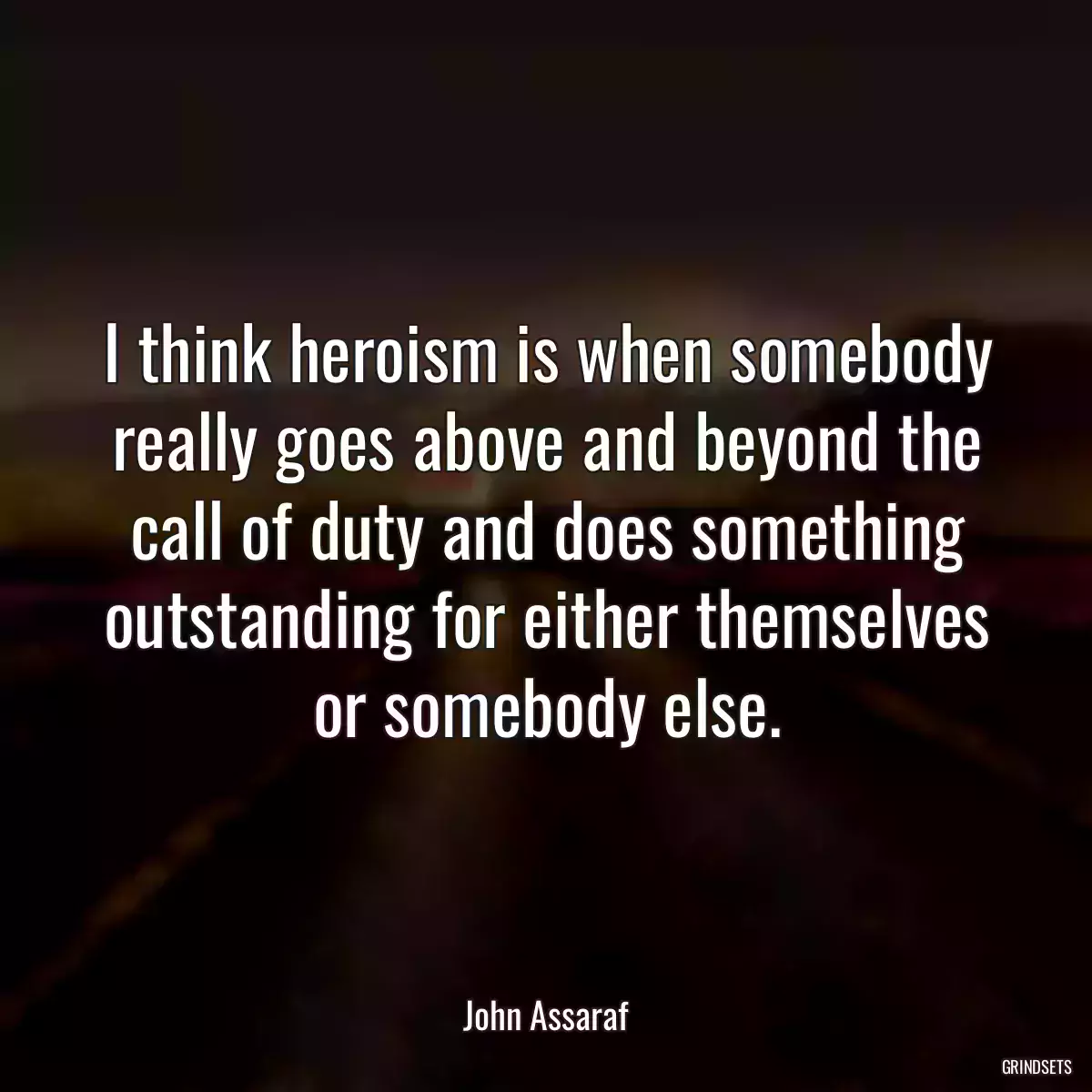 I think heroism is when somebody really goes above and beyond the call of duty and does something outstanding for either themselves or somebody else.