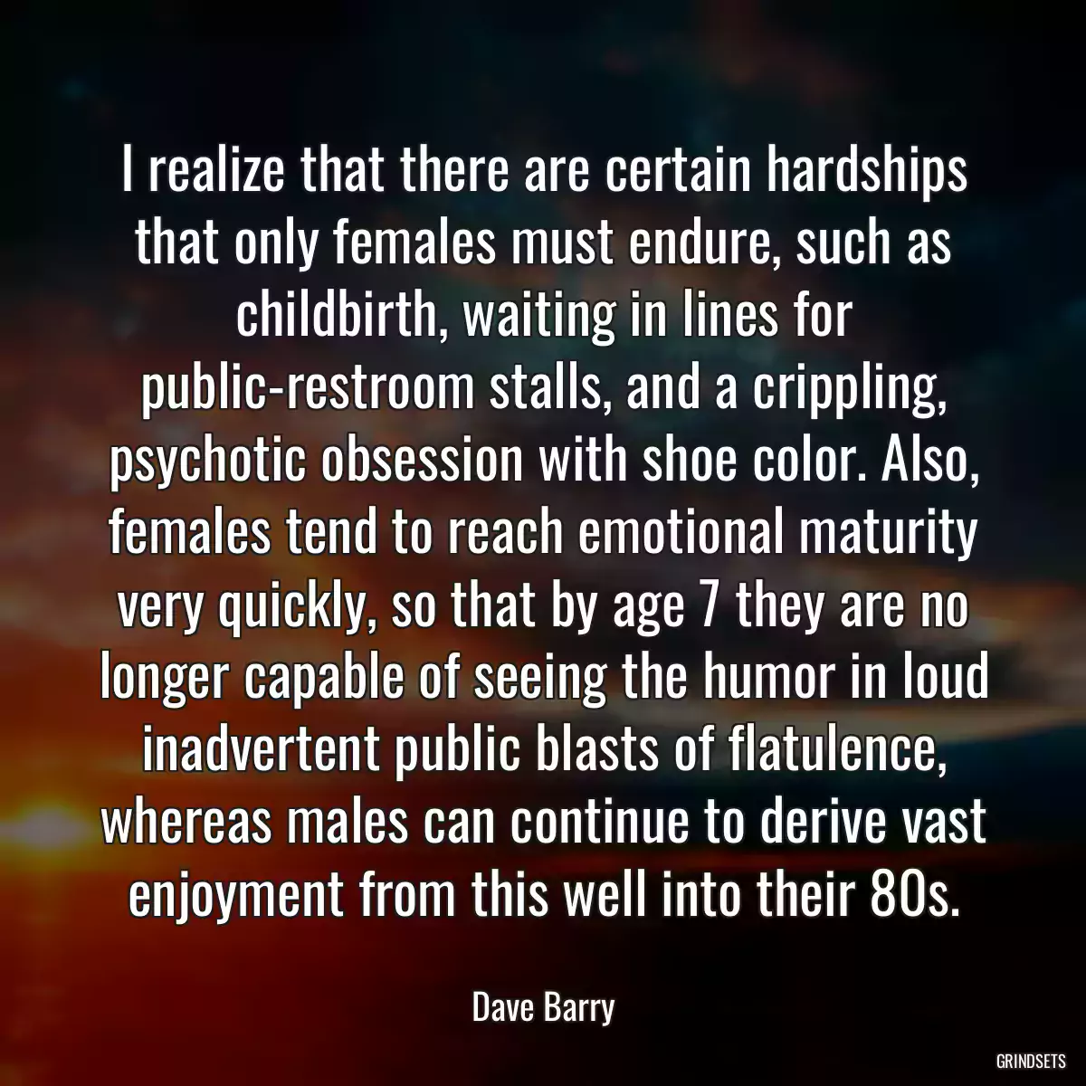 I realize that there are certain hardships that only females must endure, such as childbirth, waiting in lines for public-restroom stalls, and a crippling, psychotic obsession with shoe color. Also, females tend to reach emotional maturity very quickly, so that by age 7 they are no longer capable of seeing the humor in loud inadvertent public blasts of flatulence, whereas males can continue to derive vast enjoyment from this well into their 80s.