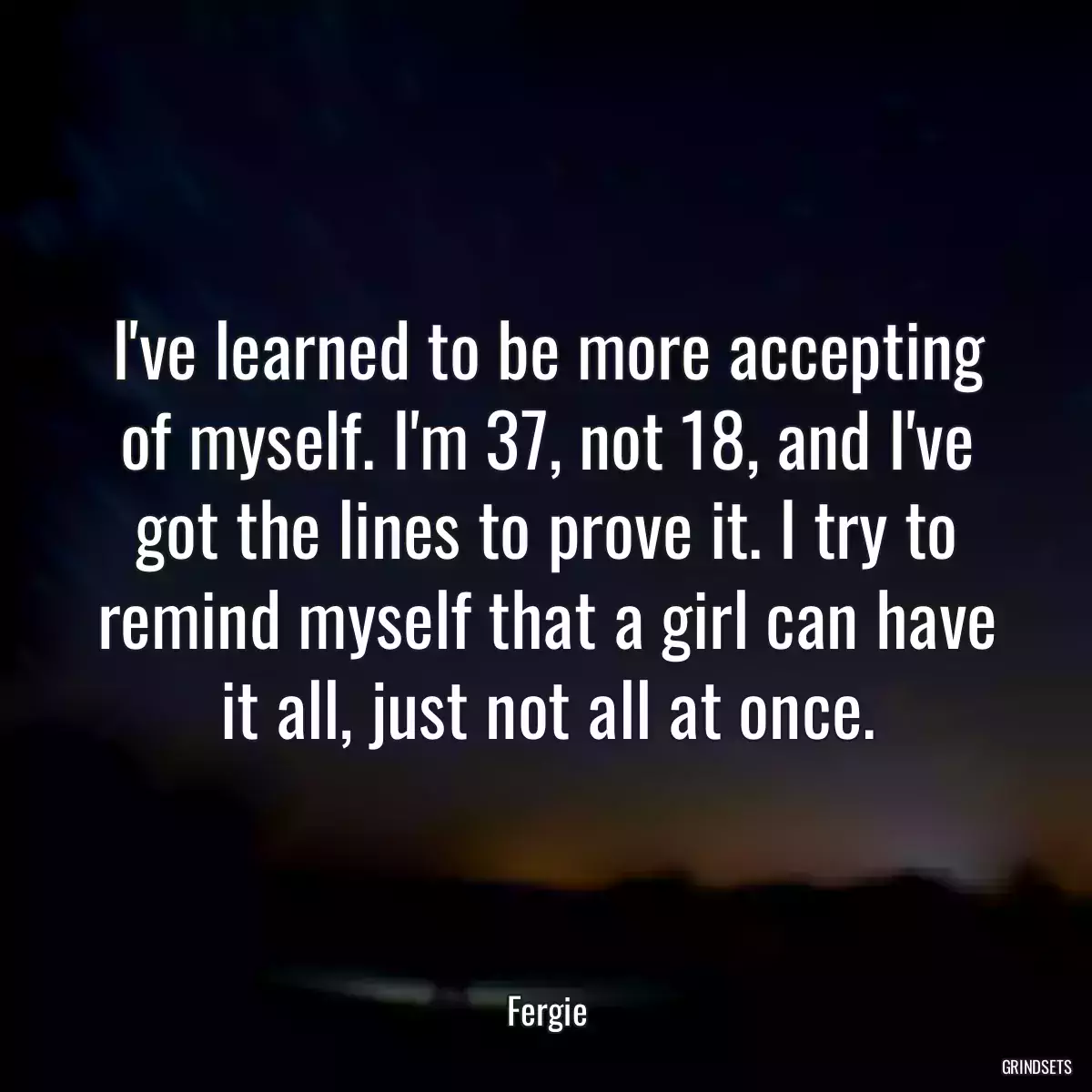 I\'ve learned to be more accepting of myself. I\'m 37, not 18, and I\'ve got the lines to prove it. I try to remind myself that a girl can have it all, just not all at once.