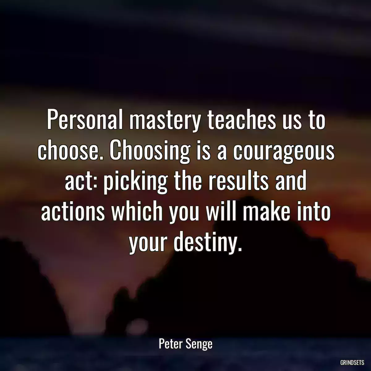 Personal mastery teaches us to choose. Choosing is a courageous act: picking the results and actions which you will make into your destiny.