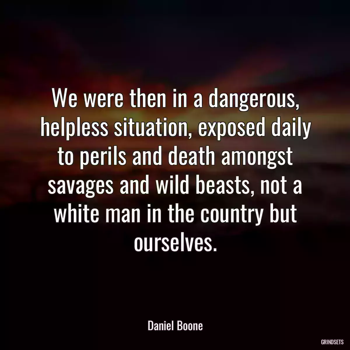 We were then in a dangerous, helpless situation, exposed daily to perils and death amongst savages and wild beasts, not a white man in the country but ourselves.