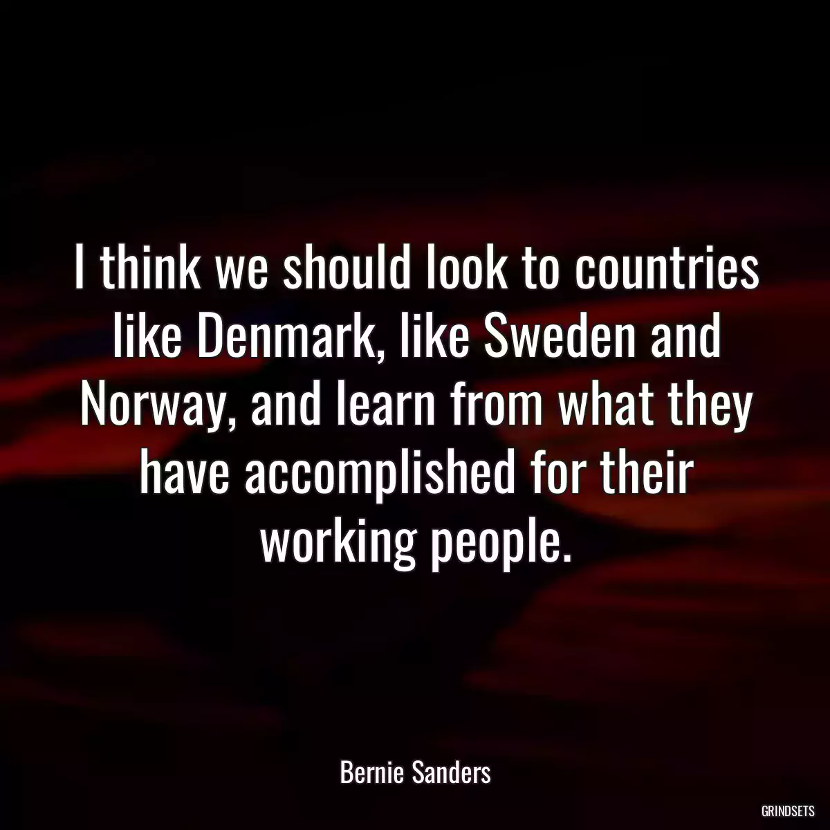 I think we should look to countries like Denmark, like Sweden and Norway, and learn from what they have accomplished for their working people.