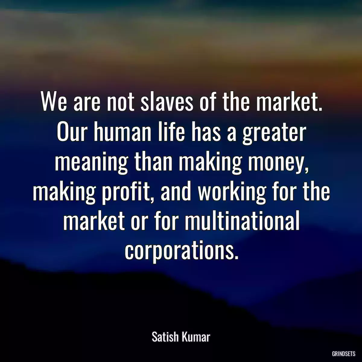 We are not slaves of the market. Our human life has a greater meaning than making money, making profit, and working for the market or for multinational corporations.