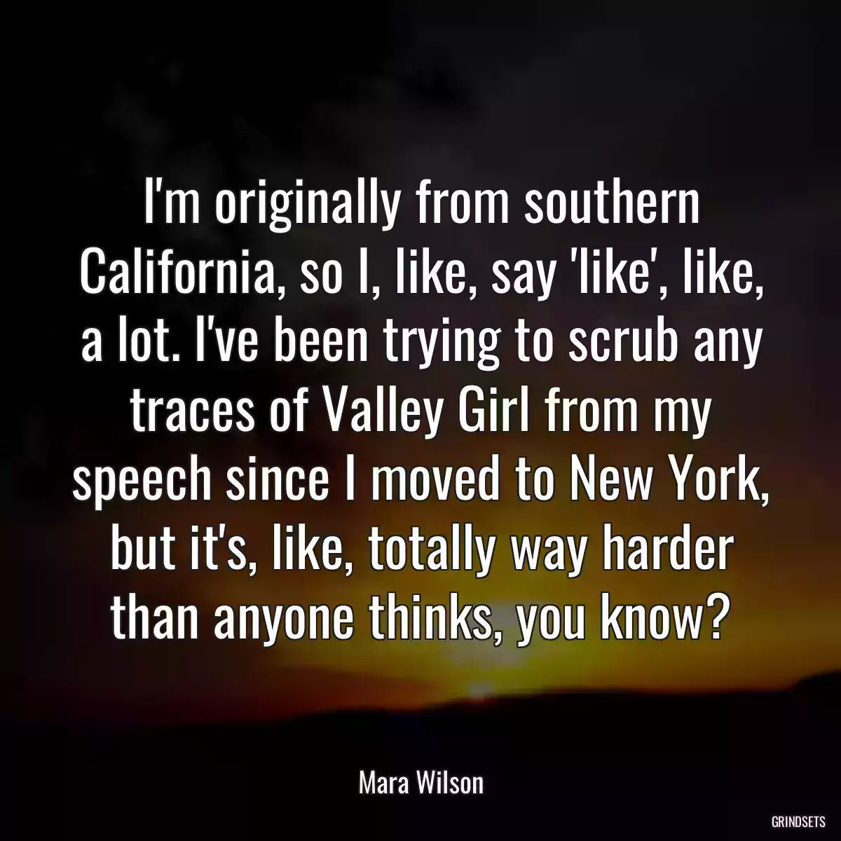 I\'m originally from southern California, so I, like, say \'like\', like, a lot. I\'ve been trying to scrub any traces of Valley Girl from my speech since I moved to New York, but it\'s, like, totally way harder than anyone thinks, you know?