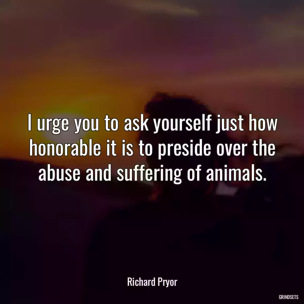 I urge you to ask yourself just how honorable it is to preside over the abuse and suffering of animals.