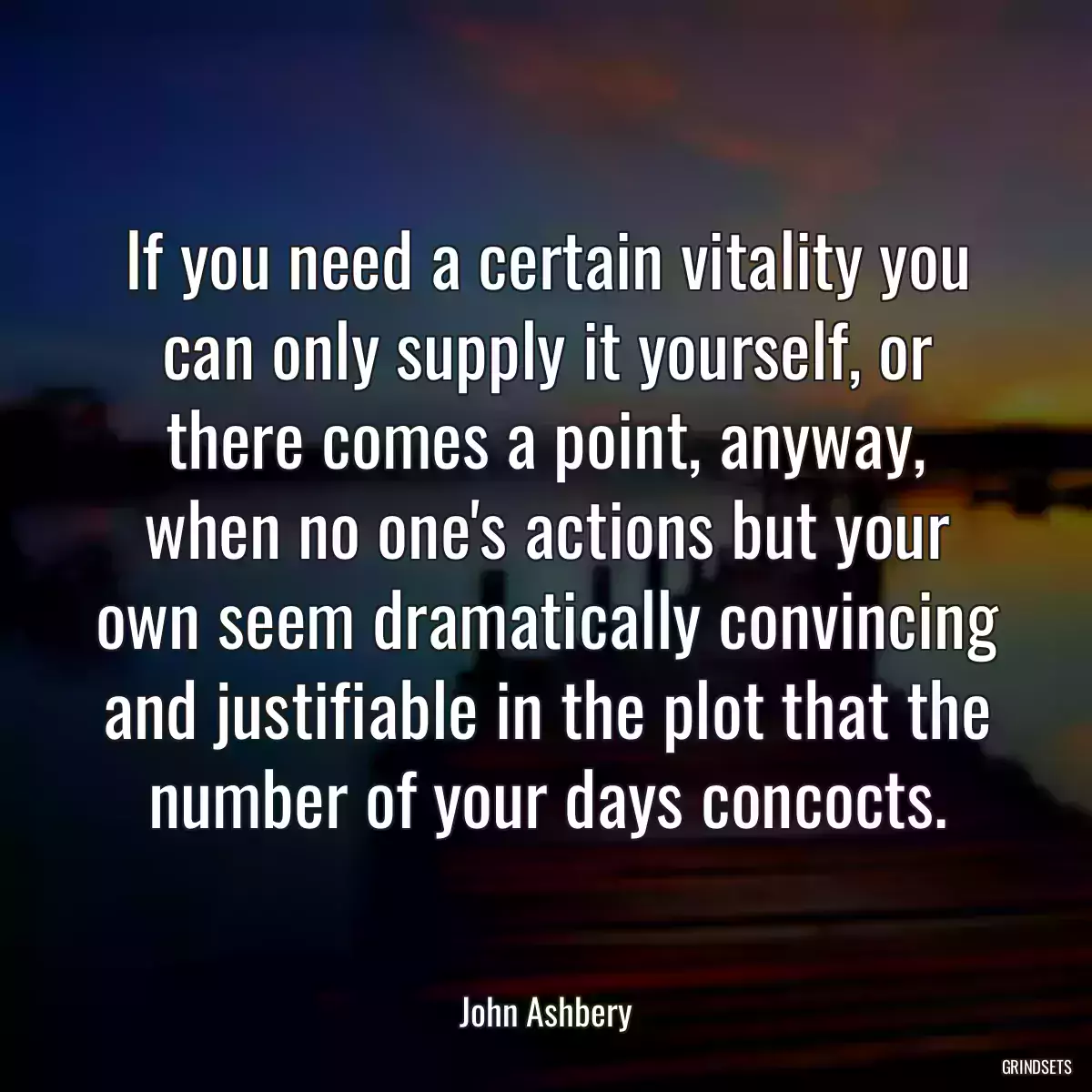 If you need a certain vitality you can only supply it yourself, or there comes a point, anyway, when no one\'s actions but your own seem dramatically convincing and justifiable in the plot that the number of your days concocts.