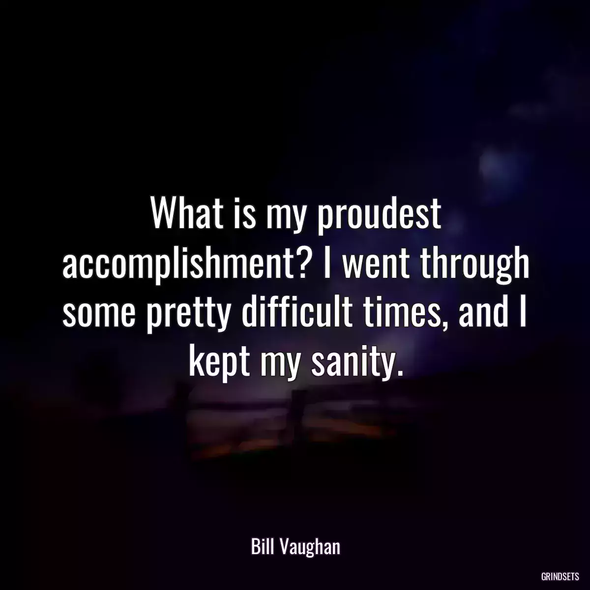 What is my proudest accomplishment? I went through some pretty difficult times, and I kept my sanity.