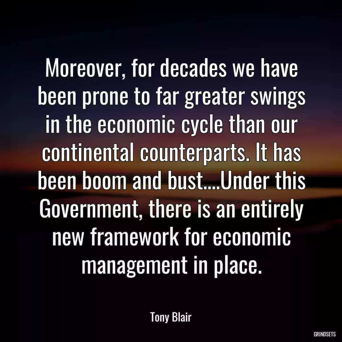 Moreover, for decades we have been prone to far greater swings in the economic cycle than our continental counterparts. It has been boom and bust....Under this Government, there is an entirely new framework for economic management in place.