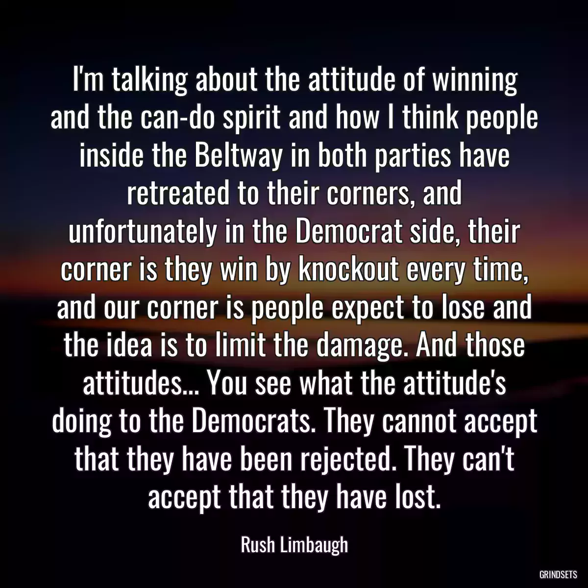 I\'m talking about the attitude of winning and the can-do spirit and how I think people inside the Beltway in both parties have retreated to their corners, and unfortunately in the Democrat side, their corner is they win by knockout every time, and our corner is people expect to lose and the idea is to limit the damage. And those attitudes... You see what the attitude\'s doing to the Democrats. They cannot accept that they have been rejected. They can\'t accept that they have lost.