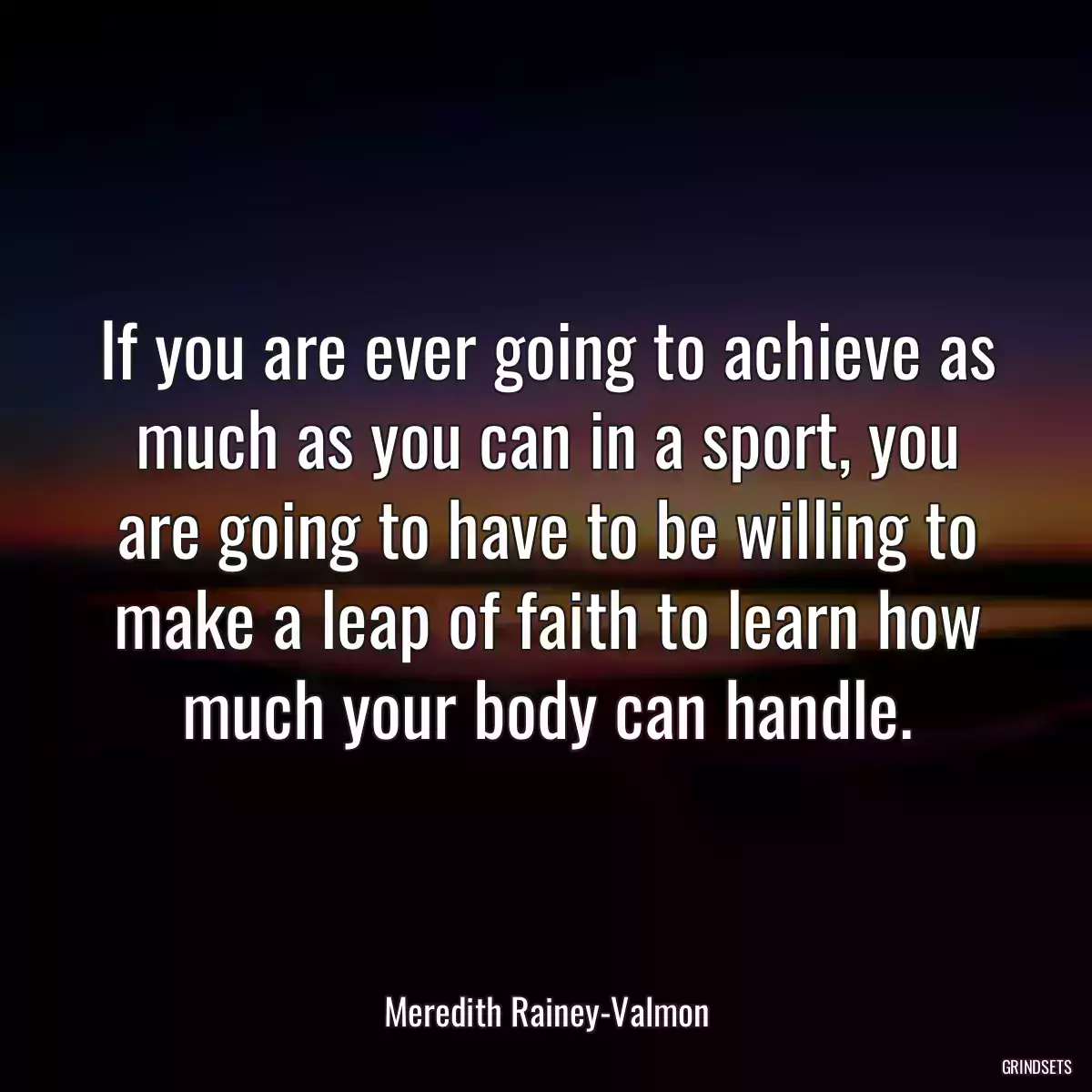 If you are ever going to achieve as much as you can in a sport, you are going to have to be willing to make a leap of faith to learn how much your body can handle.