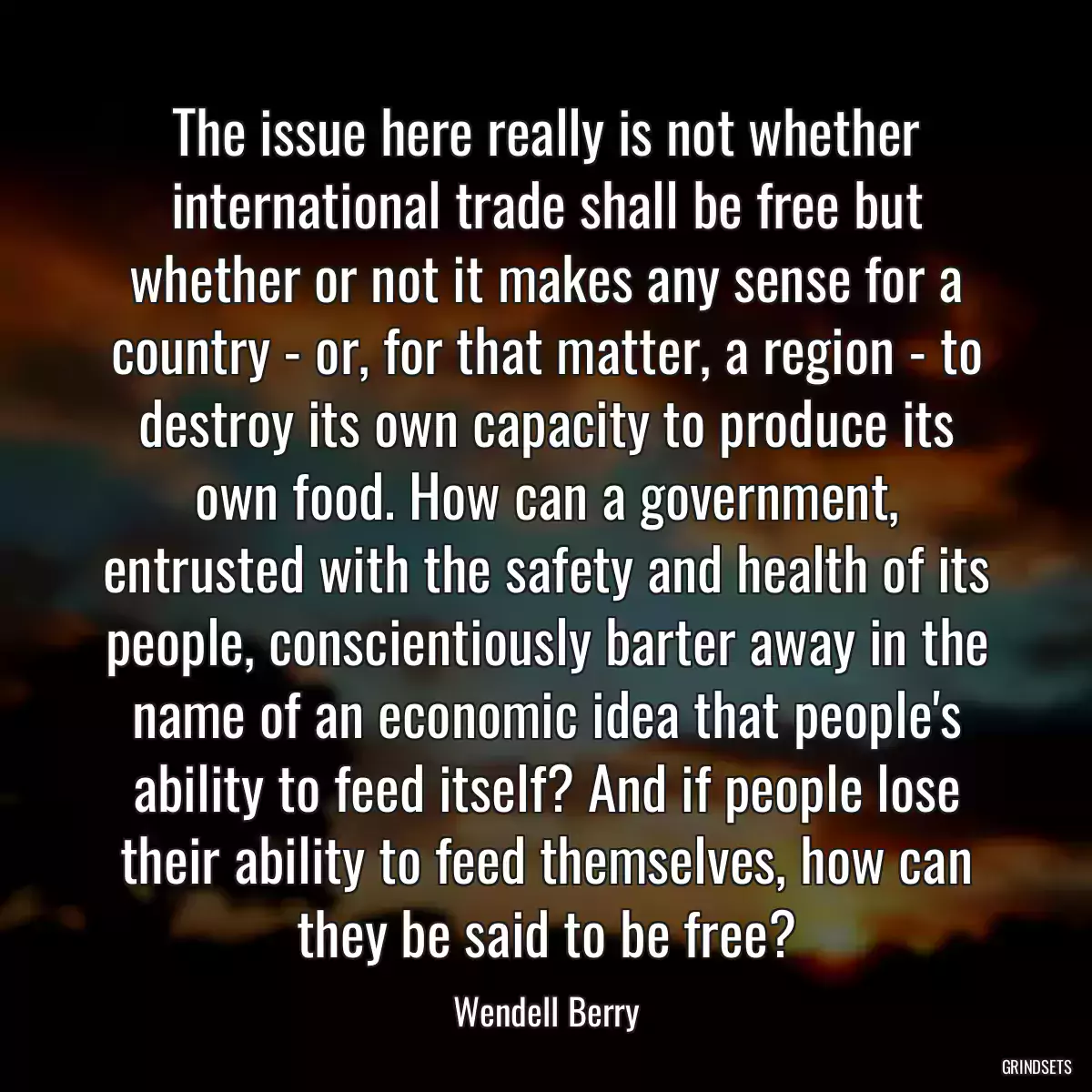 The issue here really is not whether international trade shall be free but whether or not it makes any sense for a country - or, for that matter, a region - to destroy its own capacity to produce its own food. How can a government, entrusted with the safety and health of its people, conscientiously barter away in the name of an economic idea that people\'s ability to feed itself? And if people lose their ability to feed themselves, how can they be said to be free?