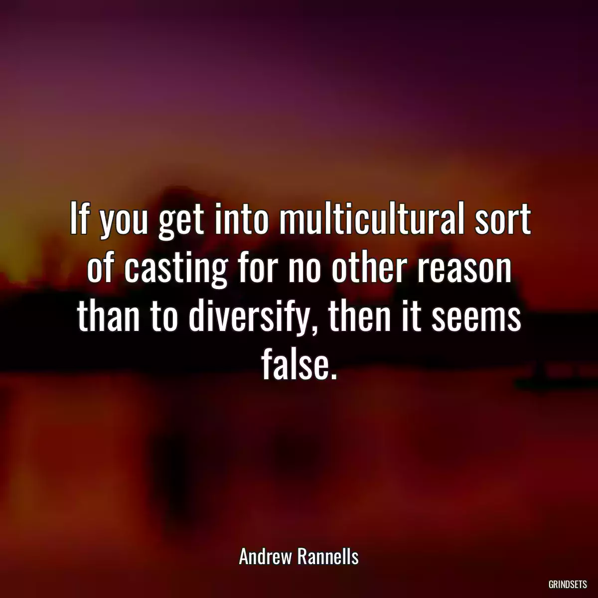 If you get into multicultural sort of casting for no other reason than to diversify, then it seems false.