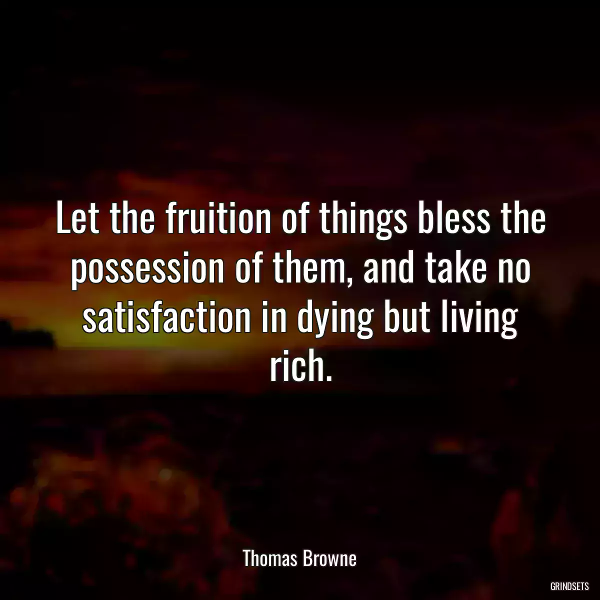 Let the fruition of things bless the possession of them, and take no satisfaction in dying but living rich.