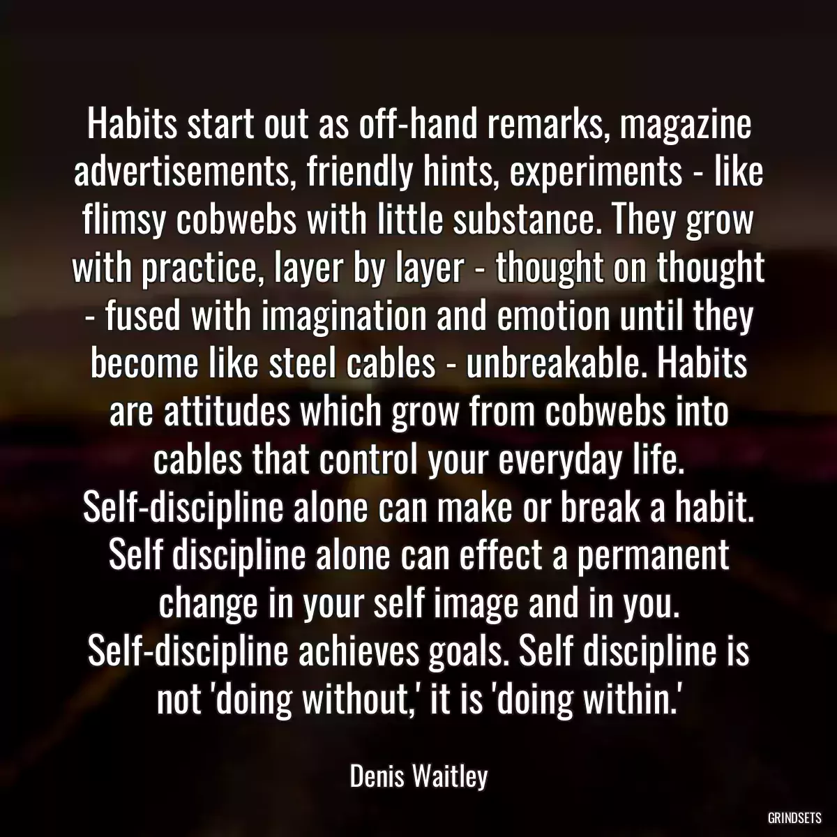 Habits start out as off-hand remarks, magazine advertisements, friendly hints, experiments - like flimsy cobwebs with little substance. They grow with practice, layer by layer - thought on thought - fused with imagination and emotion until they become like steel cables - unbreakable. Habits are attitudes which grow from cobwebs into cables that control your everyday life. Self-discipline alone can make or break a habit. Self discipline alone can effect a permanent change in your self image and in you. Self-discipline achieves goals. Self discipline is not \'doing without,\' it is \'doing within.\'