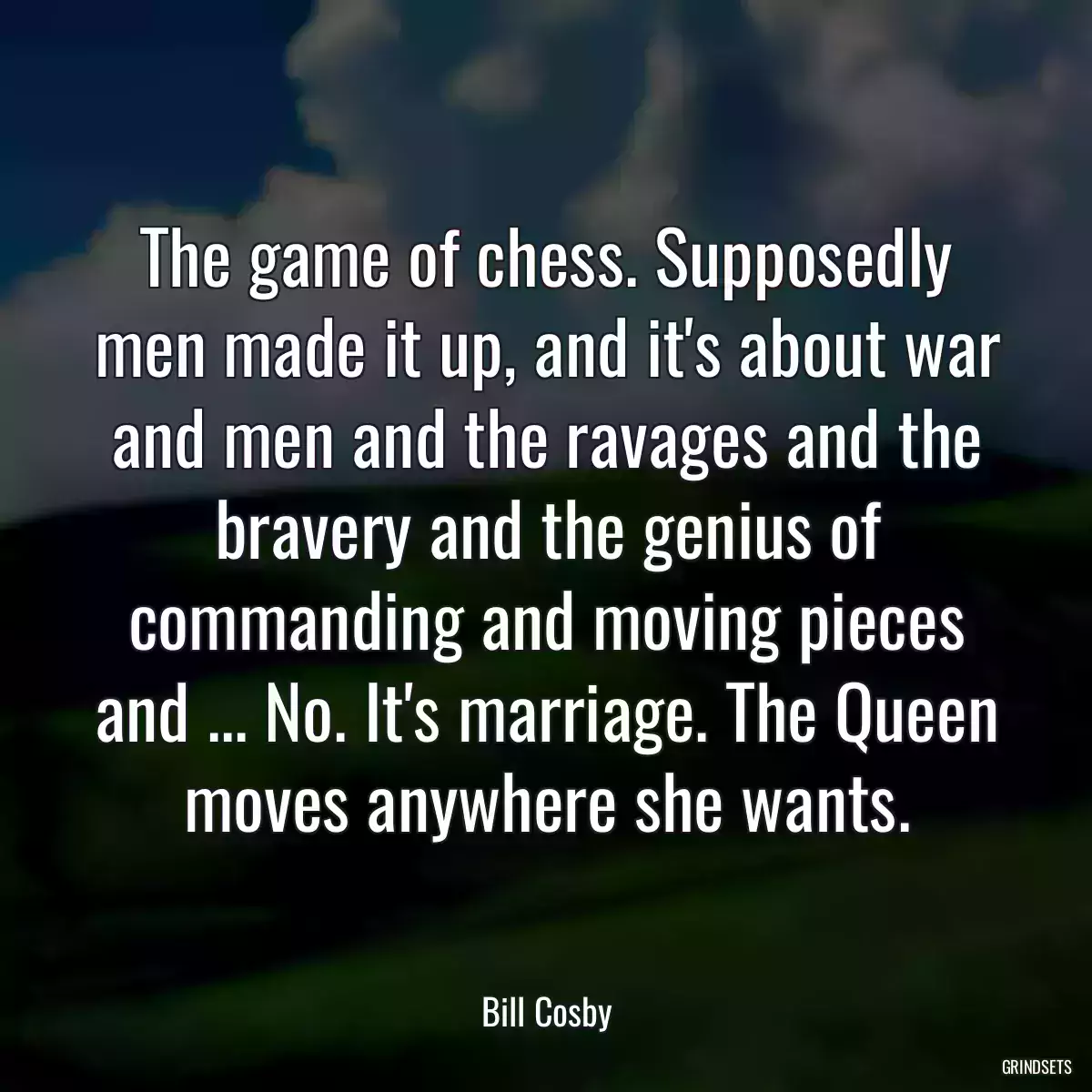 The game of chess. Supposedly men made it up, and it\'s about war and men and the ravages and the bravery and the genius of commanding and moving pieces and ... No. It\'s marriage. The Queen moves anywhere she wants.