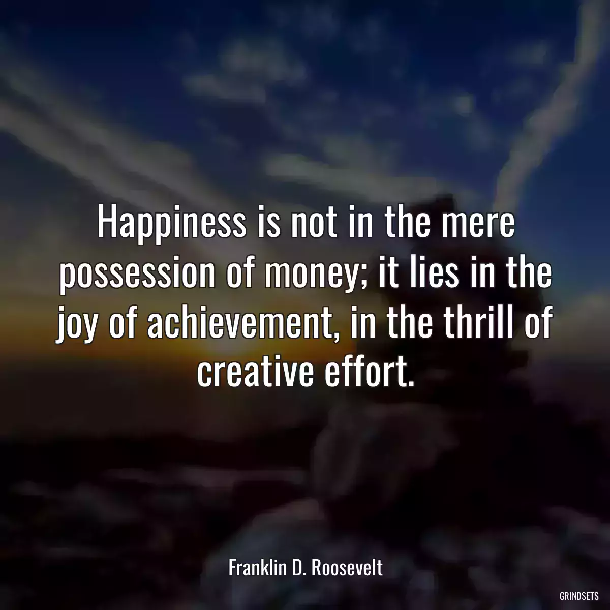 Happiness is not in the mere possession of money; it lies in the joy of achievement, in the thrill of creative effort.