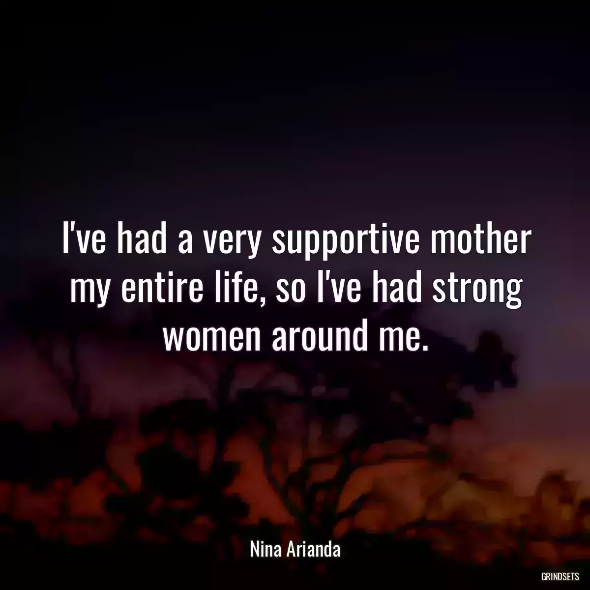 I\'ve had a very supportive mother my entire life, so I\'ve had strong women around me.